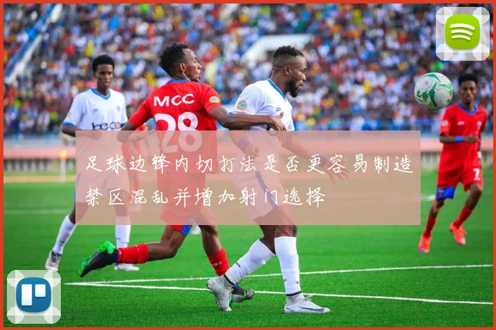 足球边锋内切打法是否更容易制造禁区混乱并增加射门选择