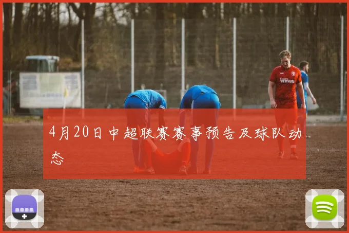 4月20日中超联赛赛事预告及球队动态
