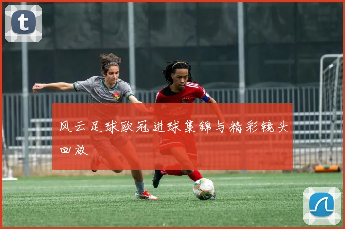 风云足球欧冠进球集锦与精彩镜头回放