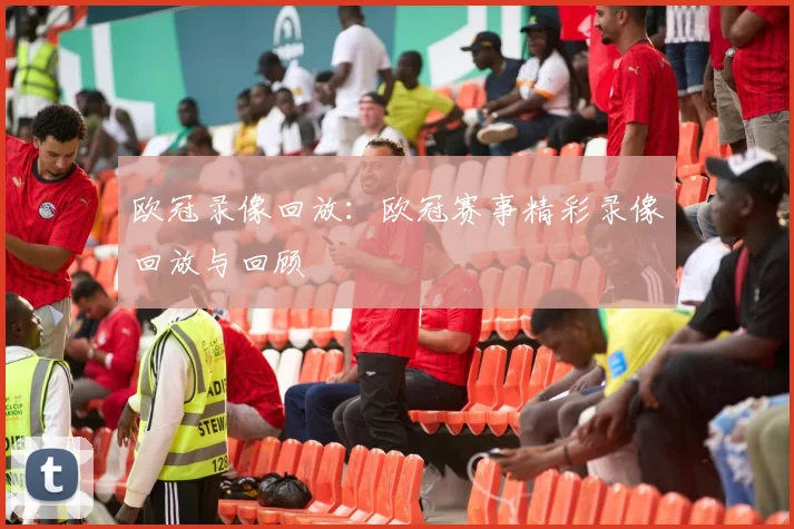 欧冠录像回放:欧冠赛事精彩录像回放与回顾