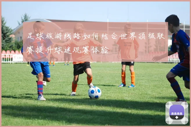 足球旅游线路如何结合世界顶级联赛提升球迷观赛体验